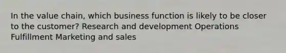 In the value chain, which business function is likely to be closer to the customer? Research and development Operations Fulfillment Marketing and sales