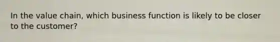 In the value chain, which business function is likely to be closer to the customer?