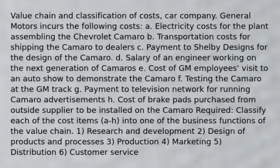 Value chain and classification of costs, car company. General Motors incurs the following costs: a. Electricity costs for the plant assembling the Chevrolet Camaro b. Transportation costs for shipping the Camaro to dealers c. Payment to Shelby Designs for the design of the Camaro. d. Salary of an engineer working on the next generation of Camaros e. Cost of GM employees' visit to an auto show to demonstrate the Camaro f. Testing the Camaro at the GM track g. Payment to television network for running Camaro advertisements h. Cost of brake pads purchased from outside supplier to be installed on the Camaro Required: Classify each of the cost items (a-h) into one of the business functions of the value chain. 1) Research and development 2) Design of products and processes 3) Production 4) Marketing 5) Distribution 6) Customer service