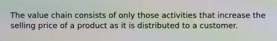 The value chain consists of only those activities that increase the selling price of a product as it is distributed to a customer.