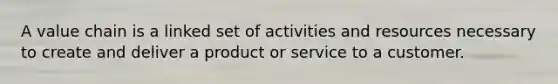 A value chain is a linked set of activities and resources necessary to create and deliver a product or service to a customer.