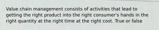 Value chain management consists of activities that lead to getting the right product into the right consumer's hands in the right quantity at the right time at the right cost. True or false