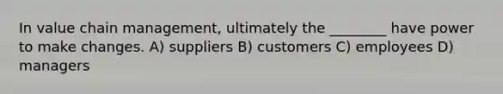 In value chain management, ultimately the ________ have power to make changes. A) suppliers B) customers C) employees D) managers