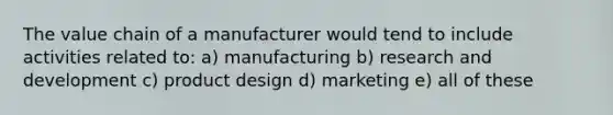 The value chain of a manufacturer would tend to include activities related to: a) manufacturing b) research and development c) product design d) marketing e) all of these