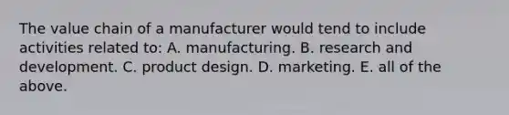 The value chain of a manufacturer would tend to include activities related to: A. manufacturing. B. research and development. C. product design. D. marketing. E. all of the above.