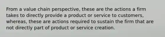 From a value chain perspective, these are the actions a firm takes to directly provide a product or service to customers, whereas, these are actions required to sustain the firm that are not directly part of product or service creation.