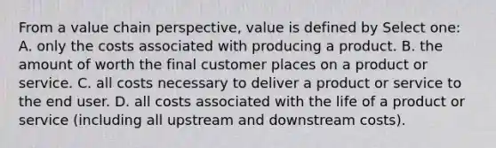 From a value chain perspective, value is defined by Select one: A. only the costs associated with producing a product. B. the amount of worth the final customer places on a product or service. C. all costs necessary to deliver a product or service to the end user. D. all costs associated with the life of a product or service (including all upstream and downstream costs).