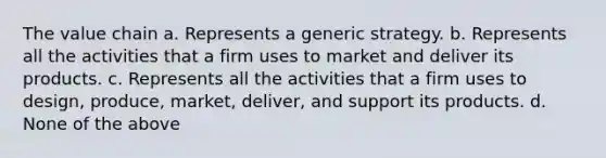 The value chain a. Represents a generic strategy. b. Represents all the activities that a firm uses to market and deliver its products. c. Represents all the activities that a firm uses to design, produce, market, deliver, and support its products. d. None of the above