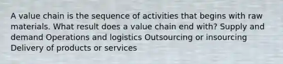 A value chain is the sequence of activities that begins with raw materials. What result does a value chain end with? Supply and demand Operations and logistics Outsourcing or insourcing Delivery of products or services