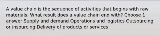 A value chain is the sequence of activities that begins with raw materials. What result does a value chain end with? Choose 1 answer Supply and demand Operations and logistics Outsourcing or insourcing Delivery of products or services