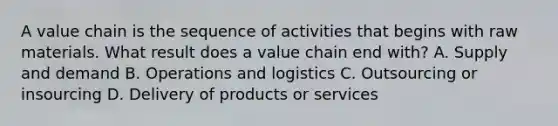 A value chain is the sequence of activities that begins with raw materials. What result does a value chain end with? A. Supply and demand B. Operations and logistics C. Outsourcing or insourcing D. Delivery of products or services