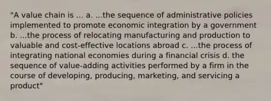 "A value chain is ... a. ...the sequence of administrative policies implemented to promote economic integration by a government b. ...the process of relocating manufacturing and production to valuable and cost-effective locations abroad c. ...the process of integrating national economies during a financial crisis d. the sequence of value-adding activities performed by a firm in the course of developing, producing, marketing, and servicing a product"