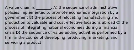 A value chain is ________. A) the sequence of administrative policies implemented to promote economic integration by a government B) the process of relocating manufacturing and production to valuable and cost-effective locations abroad C) the process of integrating national economies during a financial crisis D) the sequence of value-adding activities performed by a firm in the course of developing, producing, marketing, and servicing a product