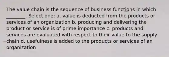 The value chain is the sequence of business functions in which ________. Select one: a. value is deducted from the products or services of an organization b. producing and delivering the product or service is of prime importance c. products and services are evaluated with respect to their value to the supply chain d. usefulness is added to the products or services of an organization