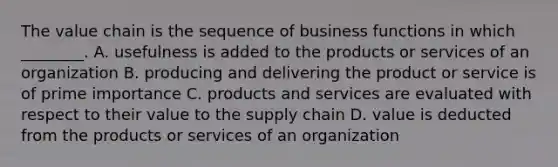 The value chain is the sequence of business functions in which ________. A. usefulness is added to the products or services of an organization B. producing and delivering the product or service is of prime importance C. products and services are evaluated with respect to their value to the supply chain D. value is deducted from the products or services of an organization