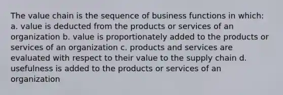 The value chain is the sequence of business functions in which: a. value is deducted from the products or services of an organization b. value is proportionately added to the products or services of an organization c. products and services are evaluated with respect to their value to the supply chain d. usefulness is added to the products or services of an organization