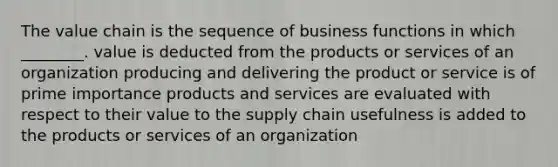 The value chain is the sequence of business functions in which ________. value is deducted from the products or services of an organization producing and delivering the product or service is of prime importance products and services are evaluated with respect to their value to the supply chain usefulness is added to the products or services of an organization