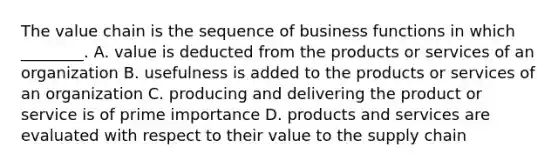 The value chain is the sequence of business functions in which​ ________. A. value is deducted from the products or services of an organization B. usefulness is added to the products or services of an organization C. producing and delivering the product or service is of prime importance D. products and services are evaluated with respect to their value to the supply chain