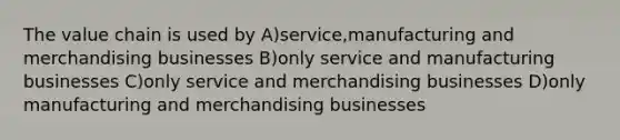 The value chain is used by A)service,manufacturing and merchandising businesses B)only service and manufacturing businesses C)only service and merchandising businesses D)only manufacturing and merchandising businesses