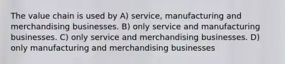 The value chain is used by A) service, manufacturing and merchandising businesses. B) only service and manufacturing businesses. C) only service and merchandising businesses. D) only manufacturing and merchandising businesses