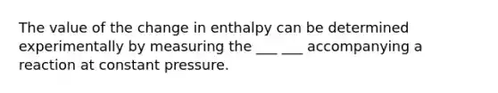 The value of the change in enthalpy can be determined experimentally by measuring the ___ ___ accompanying a reaction at constant pressure.