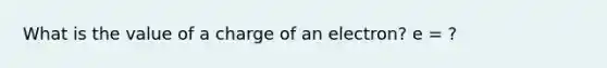 What is the value of a charge of an electron? e = ?