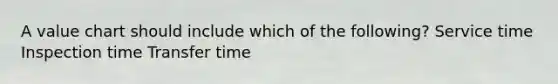 A value chart should include which of the following? Service time Inspection time Transfer time