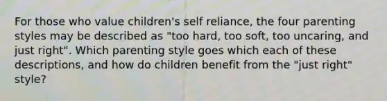 For those who value children's self reliance, the four parenting styles may be described as "too hard, too soft, too uncaring, and just right". Which parenting style goes which each of these descriptions, and how do children benefit from the "just right" style?