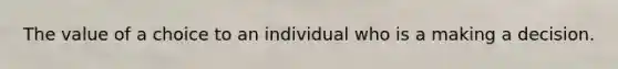 The value of a choice to an individual who is a making a decision.