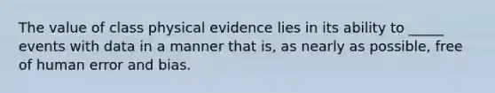 The value of class physical evidence lies in its ability to _____ events with data in a manner that is, as nearly as possible, free of human error and bias.