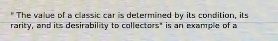 " The value of a classic car is determined by its condition, its rarity, and its desirability to collectors" is an example of a