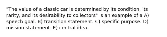 "The value of a classic car is determined by its condition, its rarity, and its desirability to collectors" is an example of a A) speech goal. B) transition statement. C) specific purpose. D) mission statement. E) central idea.