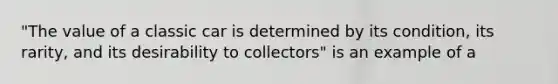 "The value of a classic car is determined by its condition, its rarity, and its desirability to collectors" is an example of a