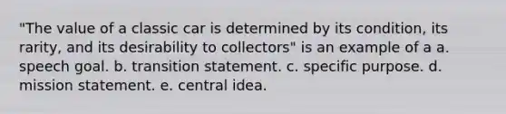 "The value of a classic car is determined by its condition, its rarity, and its desirability to collectors" is an example of a a. speech goal. b. transition statement. c. specific purpose. d. mission statement. e. central idea.