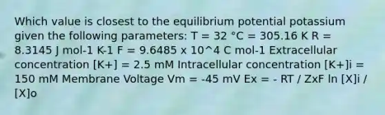 Which value is closest to the equilibrium potential potassium given the following parameters: T = 32 °C = 305.16 K R = 8.3145 J mol-1 K-1 F = 9.6485 x 10^4 C mol-1 Extracellular concentration [K+] = 2.5 mM Intracellular concentration [K+]i = 150 mM Membrane Voltage Vm = -45 mV Ex = - RT / ZxF ln [X]i / [X]o