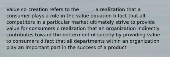 Value co-creation refers to the _____. a.realization that a consumer plays a role in the value equation b.fact that all competitors in a particular market ultimately strive to provide value for consumers c.realization that an organization indirectly contributes toward the betterment of society by providing value to consumers d.fact that all departments within an organization play an important part in the success of a product