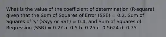 What is the value of the coefficient of determination (R-square) given that the Sum of Squares of Error (SSE) = 0.2, Sum of Squares of 'y' (SSyy or SST) = 0.4, and Sum of Squares of Regression (SSR) = 0.2? a. 0.5 b. 0.25 c. 0.5624 d. 0.75