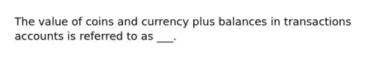 The value of coins and currency plus balances in transactions accounts is referred to as ___.