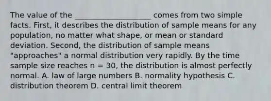 The value of the ____________________ comes from two simple facts. First, it describes the distribution of sample means for any population, no matter what shape, or mean or standard deviation. Second, the distribution of sample means "approaches" a normal distribution very rapidly. By the time sample size reaches n = 30, the distribution is almost perfectly normal. A. law of large numbers B. normality hypothesis C. distribution theorem D. central limit theorem