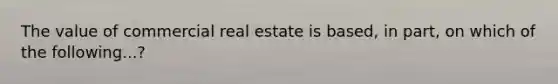 The value of commercial real estate is based, in part, on which of the following...?