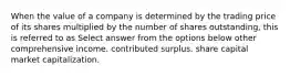 When the value of a company is determined by the trading price of its shares multiplied by the number of shares outstanding, this is referred to as Select answer from the options below other comprehensive income. contributed surplus. share capital market capitalization.