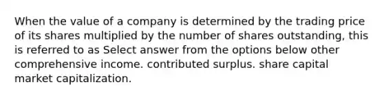 When the value of a company is determined by the trading price of its shares multiplied by the number of shares outstanding, this is referred to as Select answer from the options below other comprehensive income. contributed surplus. share capital market capitalization.