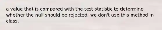 a value that is compared with the test statistic to determine whether the null should be rejected. we don't use this method in class.