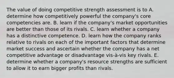 The value of doing competitive strength assessment is to A. determine how competitively powerful the company's core competencies are. B. learn if the company's market opportunities are better than those of its rivals. C. learn whether a company has a distinctive competence. D. learn how the company ranks relative to rivals on each of the important factors that determine market success and ascertain whether the company has a net competitive advantage or disadvantage vis-à-vis key rivals. E. determine whether a company's resource strengths are sufficient to allow it to earn bigger profits than rivals.