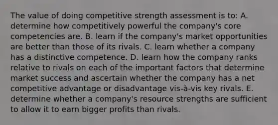 The value of doing competitive strength assessment is to: A. determine how competitively powerful the company's core competencies are. B. learn if the company's market opportunities are better than those of its rivals. C. learn whether a company has a distinctive competence. D. learn how the company ranks relative to rivals on each of the important factors that determine market success and ascertain whether the company has a net competitive advantage or disadvantage vis-à-vis key rivals. E. determine whether a company's resource strengths are sufficient to allow it to earn bigger profits than rivals.