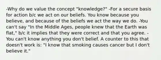 -Why do we value the concept "knowledge?" -For a secure basis for action b/c we act on our beliefs. You know because you believe, and because of the beliefs we act the way we do. -You can't say "In the Middle Ages, people knew that the Earth was flat," b/c it implies that they were correct and that you agree. -You can't know anything you don't belief. A counter to this that doesn't work is: "I know that smoking causes cancer but I don't believe it."