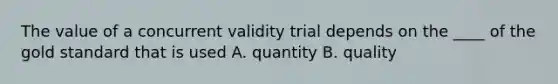 The value of a concurrent validity trial depends on the ____ of the gold standard that is used A. quantity B. quality