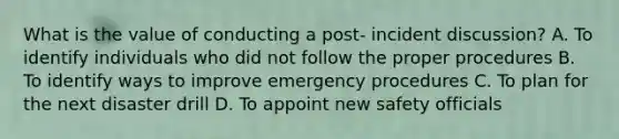 What is the value of conducting a post- incident discussion? A. To identify individuals who did not follow the proper procedures B. To identify ways to improve emergency procedures C. To plan for the next disaster drill D. To appoint new safety officials