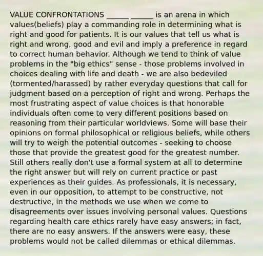 VALUE CONFRONTATIONS ______ ______ is an arena in which values(beliefs) play a commanding role in determining what is right and good for patients. It is our values that tell us what is right and wrong, good and evil and imply a preference in regard to correct human behavior. Although we tend to think of value problems in the "big ethics" sense - those problems involved in choices dealing with life and death - we are also bedeviled (tormented/harassed) by rather everyday questions that call for judgment based on a perception of right and wrong. Perhaps the most frustrating aspect of value choices is that honorable individuals often come to very different positions based on reasoning from their particular worldviews. Some will base their opinions on formal philosophical or religious beliefs, while others will try to weigh the potential outcomes - seeking to choose those that provide the greatest good for the greatest number. Still others really don't use a formal system at all to determine the right answer but will rely on current practice or past experiences as their guides. As professionals, it is necessary, even in our opposition, to attempt to be constructive, not destructive, in the methods we use when we come to disagreements over issues involving personal values. Questions regarding health care ethics rarely have easy answers; in fact, there are no easy answers. If the answers were easy, these problems would not be called dilemmas or ethical dilemmas.