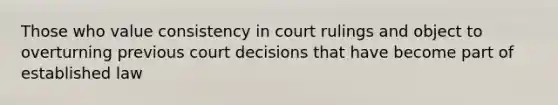 Those who value consistency in court rulings and object to overturning previous court decisions that have become part of established law